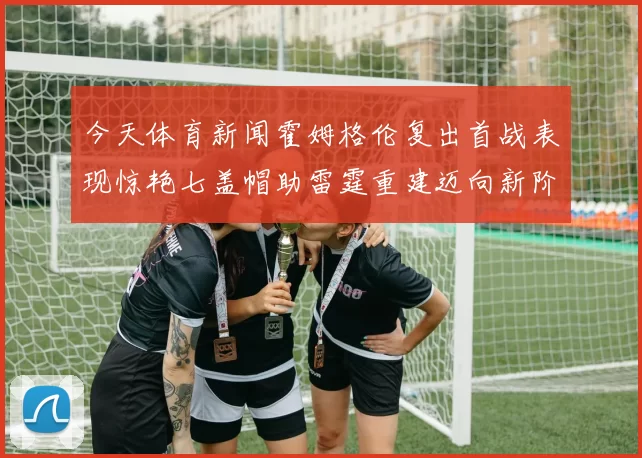 今天体育新闻霍姆格伦复出首战表现惊艳七盖帽助雷霆重建迈向新阶段