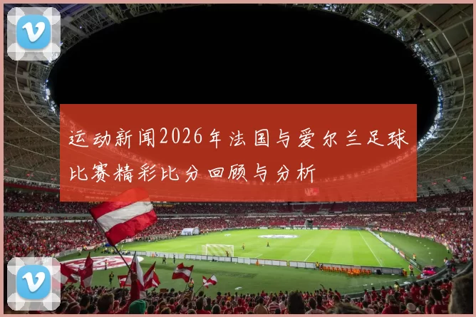 运动新闻2026年法国与爱尔兰足球比赛精彩比分回顾与分析