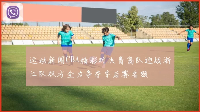 运动新闻CBA精彩对决青岛队迎战浙江队双方全力争夺季后赛名额