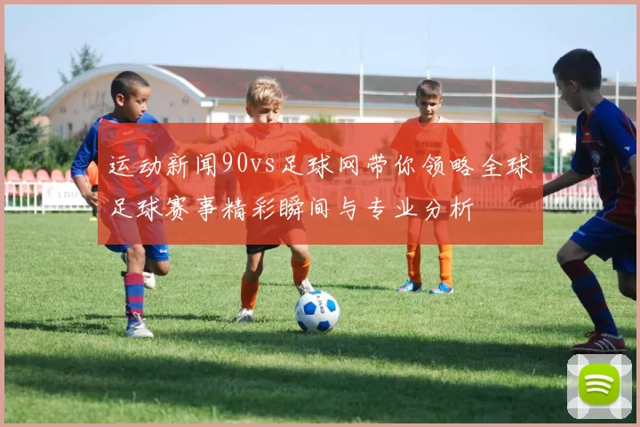 运动新闻90vs足球网带你领略全球足球赛事精彩瞬间与专业分析