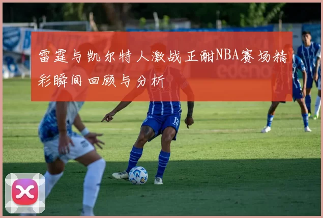 雷霆与凯尔特人激战正酣NBA赛场精彩瞬间回顾与分析